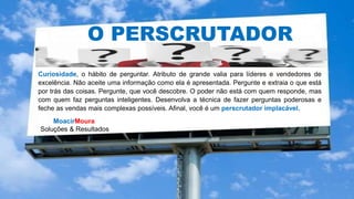 MoacirMoura
Soluções & Resultados
O PERSCRUTADOR
Curiosidade, o hábito de perguntar. Atributo de grande valia para líderes e vendedores de
excelência. Não aceite uma informação como ela é apresentada. Pergunte e extraia o que está
por trás das coisas. Pergunte, que você descobre. O poder não está com quem responde, mas
com quem faz perguntas inteligentes. Desenvolva a técnica de fazer perguntas poderosas e
feche as vendas mais complexas possíveis. Afinal, você é um perscrutador implacável.
 