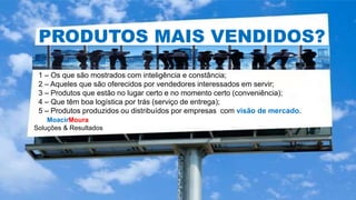 MoacirMoura
Soluções & Resultados
PRODUTOS MAIS VENDIDOS?
1 – Os que são mostrados com inteligência e constância;
2 – Aqueles que são oferecidos por vendedores interessados em servir;
3 – Produtos que estão no lugar certo e no momento certo (conveniência);
4 – Que têm boa logística por trás (serviço de entrega);
5 – Produtos produzidos ou distribuídos por empresas com visão de mercado.
 