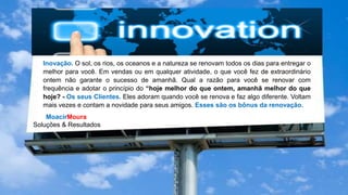 MoacirMoura
Soluções & Resultados
Inovação. O sol, os rios, os oceanos e a natureza se renovam todos os dias para entregar o
melhor para você. Em vendas ou em qualquer atividade, o que você fez de extraordinário
ontem não garante o sucesso de amanhã. Qual a razão para você se renovar com
frequência e adotar o princípio do “hoje melhor do que ontem, amanhã melhor do que
hoje? - Os seus Clientes. Eles adoram quando você se renova e faz algo diferente. Voltam
mais vezes e contam a novidade para seus amigos. Esses são os bônus da renovação.
 