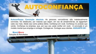 MoacirMoura
Soluções & Resultados
AUTOCONFIANÇA
Autoconfiança. Convicção absoluta. As pessoas vencedoras são inabalavelmente
convictas. Os obstáculos, por maiores que sejam, em vez de amedrontá-las, as agigantam
cada vez mais. Adote isso como prática diária. Confiança em você. Confiança no produto que
vende. Confiança na empresa, que, por sua vez, pode confiar em você. A convicção é um
modelo mental que empolga e contagia. Contagie-se. Contagie seus clientes. AGIGANTE-SE!
 