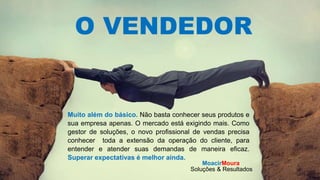 MoacirMoura
Soluções & Resultados
O VENDEDOR
Muito além do básico. Não basta conhecer seus produtos e
sua empresa apenas. O mercado está exigindo mais. Como
gestor de soluções, o novo profissional de vendas precisa
conhecer toda a extensão da operação do cliente, para
entender e atender suas demandas de maneira eficaz.
Superar expectativas é melhor ainda.
MoacirMoura
Soluções & Resultados
 