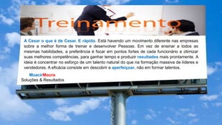 MoacirMoura
Soluções & Resultados
A Cesar o que é de Cesar. E rápido. Está havendo um movimento diferente nas empresas
sobre a melhor forma de treinar e desenvolver Pessoas. Em vez de ensinar a todos as
mesmas habilidades, a preferência é focar em pontos fortes de cada funcionário e otimizar
suas melhores competências, para ganhar tempo e produzir resultados mais prontamente. A
ideia é concentrar no esforço de um talento natural do que na formação massiva de líderes e
vendedores. A eficácia consiste em descobrir e aperfeiçoar, não em formar talentos.
 