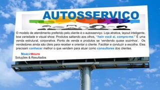 MoacirMoura
Soluções & Resultados
AUTOSSERVIÇO
O modelo de atendimento preferido pelo cliente é o autosserviço. Loja atrativa, layout inteligente,
boa variedade e visual show. Produtos saltando aos olhos, “hein você aí, compre-me.” É uma
venda estrutural, corporativa. Ponto de venda e produtos se ‘vendendo quase sozinhos’. Os
vendedores ainda são úteis para receber e orientar o cliente. Facilitar e conduzir a escolha. Eles
precisam conhecer melhor o que vendem para atuar como consultores dos clientes. conhecer
melhor o que vendem, para prestar informações.
 