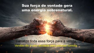 .
Sua força de vontade gera
uma energia sobrenatural.
Canalize toda essa força para a venda.
Vendas não é uma atividade para pessoas normais.
 
