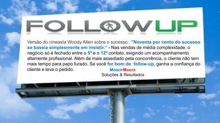 Versão do cineasta Woody Allen sobre o sucesso: "Noventa por cento do sucesso
se baseia simplesmente em insistir.“ - Nas vendas de média complexidade, o
negócio só é fechado entre o 5º e o 12º contato, exigindo um acompanhamento
altamente profissional. Além de mais assediado pela concorrência, o cliente não tem
mais tempo para papo furado. Se você for bom de follow-up, ganha a confiança do
cliente e leva o pedido. MoacirMoura
Soluções & Resultados
 