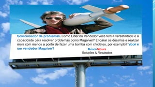 MoacirMoura
Soluções & Resultados
Solucionador de problemas. Como Líder ou Vendedor você tem a versatilidade e a
capacidade para resolver problemas como Magaiver? Encarar os desafios e realizar
mais com menos a ponto de fazer uma bomba com chicletes, por exemplo? Você é
um vendedor Magaiver?
 