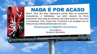 NADA É POR ACASO
Sorte? Você não deve desprezá-la jamais. Mas se acrescentar
competências e habilidades, sua sorte crescerá de forma
exponencial. Sem essa de conhecer tudo sobre peixe se o seu ramo
é churrascaria. Foco. Super foco. O primeiro a se contagiar com os
efeitos do seu direcionamento deve ser você.
Ninguém gosta de negociar com amadores.
MoacirMoura
Soluções & Resultados.
 