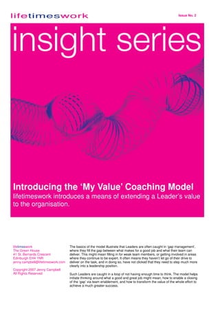 Issue No. 2




Introducing the ‘My Value’ Coaching Model
lifetimeswork introduces a means of extending a Leader’s value
to the organisation.




lifetimeswork                      The basics of the model illustrate that Leaders are often caught in ‘gap management’,
The Green House                    where they fill the gap between what makes for a good job and what their team can
41 St. Bernards Crescent           deliver. This might mean filling in for weak team members, or getting involved in areas
Edinburgh EH4 1NR                  where they continue to be expert. It often means they haven’t let go of their drive to
jenny.campbell@lifetimeswork.com   deliver on the task, and in doing so, have not clicked that they need to step much more
                                   clearly into a leadership position.
Copyright 2007 Jenny Campbell
All Rights Reserved                Such Leaders are caught in a loop of not having enough time to think. The model helps
                                   initiate thinking around what a good and great job might mean, how to enable a closing
                                   of the ‘gap’ via team enablement, and how to transform the value of the whole effort to
                                   achieve a much greater success.
 