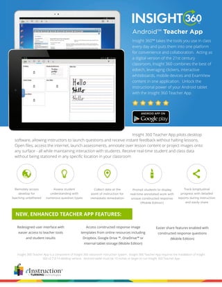 Android™ 
Teacher App 
Insight 360™ takes the tools you use in class 
every day and puts them into one platform 
for convenience and collaboration. Acting as 
a digital version of the 21st century 
classroom, Insight 360 combines the best of 
edtech, leveraging clickers, interactive 
whiteboards, mobile devices and ExamView 
content in one application. Unlock the 
instructional power of your Android tablet 
with the Insight 360 Teacher App. 
Insight 360 Teacher App pilots desktop 
software, allowing instructors to launch questions and receive instant feedback without halting lessons. 
Open files, access the internet, launch assessments, annotate over lesson content or project images onto 
any surface - all while maintaining interaction with students. Receive real-time student and class data 
without being stationed in any specific location in your classroom 
NEW, ENHANCED TEACHER APP FEATURES: 
Insight 360 Teacher App is a component of Insight 360 classroom instruction system. Insight 360 Teacher App requires the installation of Insight 
360 v2.7.0.14 desktop version. Android tablet must be 10 inches or larger to run Insight 360 Teacher App 
Remotely access 
desktop for 
teaching untethered 
Assess student 
understanding with 
numerous question types 
Collect data at the 
point of instruction for 
immediate remediation 
Prompt students to display 
real-time annotated work with 
unique constructed response 
(Mobile Edition) 
Track longitudinal 
progress with detailed 
reports during instruction 
and easily share 
Redesigned user interface with 
easier access to teacher tools 
and student results 
Access constructed response image 
templates from online resources including 
Dropbox, Google Drive ™, OneDrive™ or 
internal tablet storage (Mobile Edition) 
Easier share features enabled with 
constructed response questions 
(Mobile Edition) 
