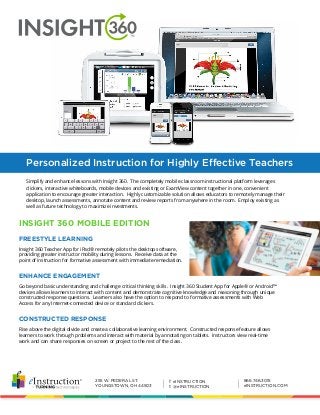 255 W. FEDERAL ST.
YOUNGSTOWN, OH 44503
866.746.3015
eINSTRUCTION.COM
f eINSTRUCTION
t @eINSTRUCTION| |
Personalized Instruction for Highly Effective Teachers
Simplify and enhance lessons with Insight 360. The completely mobile classroom instructional platform leverages
clickers, interactive whiteboards, mobile devices and existing or ExamView content together in one, convenient
application to encourage greater interaction. Highly customizable solution allows educators to remotely manage their
desktop, launch assessments, annotate content and review reports from anywhere in the room. Employ existing as
well as future technology to maximize investments.
Insight 360 Teacher App for iPad® remotely pilots the desktop software,
providing greater instructor mobility during lessons. Receive data at the
point of instruction for formative assessment with immediate remediation.
Go beyond basic understanding and challenge critical thinking skills. Insight 360 Student App for Apple® or Android™
devices allows learners to interact with content and demonstrate cognitive knowledge and reasoning through unique
constructed response questions. Learners also have the option to respond to formative assessments with Web
Access for any Internet-connected device or standard clickers.
Rise above the digital divide and create a collaborative learning environment. Constructed response feature allows
learners to work through problems and interact with material by annotating on tablets. Instructors view real-time
work and can share responses on screen or project to the rest of the class.
FREESTYLE LEARNING
ENHANCE ENGAGEMENT
CONSTRUCTED RESPONSE
INSIGHT 360 MOBILE EDITION
 