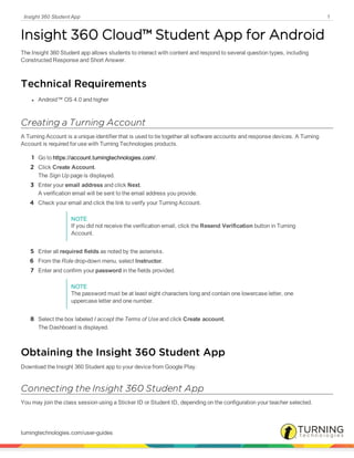 Insight 360 Student App 1
Insight 360 Cloud™ Student App for Android
The Insight 360 Student app allows students to interact with content and respond to several question types, including
Constructed Response and Short Answer.
Technical Requirements
l Android™ OS 4.0 and higher
Creating a Turning Account
A Turning Account is a unique identifier that is used to tie together all software accounts and response devices. A Turning
Account is required for use with Turning Technologies products.
1 Go to https://account.turningtechnologies.com/.
2 Click Create Account.
The Sign Up page is displayed.
3 Enter your email address and click Next.
A verification email will be sent to the email address you provide.
4 Check your email and click the link to verify your Turning Account.
NOTE
If you did not receive the verification email, click the Resend Verification button in Turning
Account.
5 Enter all required fields as noted by the asterisks.
6 From the Role drop-down menu, select Instructor.
7 Enter and confirm your password in the fields provided.
NOTE
The password must be at least eight characters long and contain one lowercase letter, one
uppercase letter and one number.
8 Select the box labeled I accept the Terms of Use and click Create account.
The Dashboard is displayed.
Obtaining the Insight 360 Student App
Download the Insight 360 Student app to your device from Google Play.
Connecting the Insight 360 Student App
You may join the class session using a Sticker ID or Student ID, depending on the configuration your teacher selected.
turningtechnologies.com/user-guides
 