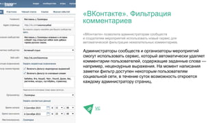 Администраторы сообществ и организаторы мероприятий
смогут использовать сервис, который автоматически удаляет
комментарии пользователей, содержащие заданные слова —
например, нецензурные выражения. На момент написания
заметки фильтр доступен некоторым пользователям
социальной сети, в течение суток возможность откроется
каждому администратору страниц.
VC
«ВКонтакте». Фильтрация
комментариев
SMM
«ВКонтакте» позволила администраторам сообществ
и создателям мероприятий использовать новый сервис для
автоматической фильтрации нежелательных комментариев.
 