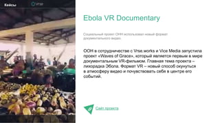ООН в сотрудничестве c Vrse.works и Vice Media запустила
проект «Waves of Grace», который является первым в мире
документальным VR-фильмом. Главная тема проекта –
лихорадка Эбола. Формат VR – новый способ окунуться
в атмосферу видео и почувствовать себя в центре его
событий.
Сайт проекта
Ebola VR Documentary
Кейсы
Социальный проект ОНН использовал новый формат
документального видео.
 