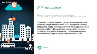 В конце 2015 года в Москве стартует экспериментальный
проект по раздаче бесплатного Wi-Fi на дорогах столицы,
сообщили в пресс-службе департамента информационных
технологий (ДИТ). Инициатором проекта стал интернет-
провайдер или, как позиционирует себя сама компания
на своем сайте, первая городcкая Wi-Fi сеть c2free.
AdIndex
Wi-Fi на дорогах
Мир Digital
В Москве запускается экспериментальная программа
по раздаче Wi-Fi на дорогах столицы. Стартовый бюджет — 20 млн руб.
 