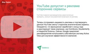 Теперь отслеживать видимость рекламы и подтверждать
данные YouTube смогут сторонние аналитические сервисы.
Ожидается, что функционал заработает к концу года
и заинтересует такие компании, как ComScore, DoubleVerify
и Integral Ad Science. Сейчас Google предлагает
рекламодателям использовать собственную систему Active
View для изучения эффективности кампаний.
Sostav.ru
YouTube допустит к рекламе
сторонние сервисы
Мир Digital
YouTube позволит рекламодателям самостоятельно
проверять, сколько пользователей посмотрело их рекламу.
 