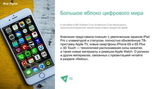 Компания представила планшет с увеличенным экраном iPad
Pro с клавиатурой и стилусом, полностью обновлённую ТВ-
приставку Apple TV, новые смартфоны iPhone 6S и 6S Plus
с 3D Touch — технологией распознавания силы нажатия,
а также новые материалы и ремешки Apple Watch. О роликах
и других материалах, связанных с презентацией читайте
в разделе «Кейсы».
VC
Большое яблоко цифрового мира
Мир Digital
9 сентября в Bill Graham Civic Auditorium (Сан-Франциско)
прошла долгожданная презентация новых продуктов Apple.
 
