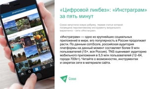 «Инстраграм» — одно из крупнейших социальных
приложений в мире, его популярность в России продолжает
расти. По данным comScore, российская аудитория
платформы на данный момент составляет более 9 млн
пользователей (15+, вся Россия). TNS оценивает аудиторию
мобильного приложения в 5,5 млн пользователей (12–64,
города 700k+). Читайте о возможностях, инструментах
и секретах сети в материале сайта.
Cossa
«Цифровой ликбез»: «Инстраграм»
за пять минут
SMM
Cossa запустила новую рубрику, первая статья которой
посвящена перспективному инструменту визуального
маркетинга – сети «Инстаграм».
 