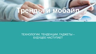 ТЕХНОЛОГИИ, ТЕНДЕНЦИИ, ГАДЖЕТЫ –
БУДУЩЕЕ НАСТУПАЕТ
Тренды и мобайл
 
