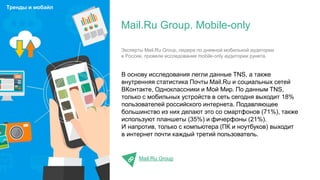 В основу исследования легли данные TNS, а также
внутренняя статистика Почты Mail.Ru и социальных сетей
ВКонтакте, Одноклассники и Мой Мир. По данным TNS,
только с мобильных устройств в сеть сегодня выходит 18%
пользователей российского интернета. Подавляющее
большинство из них делают это со смартфонов (71%), также
используют планшеты (35%) и фичерфоны (21%).
И напротив, только с компьютера (ПК и ноутбуков) выходит
в интернет почти каждый третий пользователь.
Mail.Ru Group
Mail.Ru Group. Mobile-only
Тренды и мобайл
Эксперты Mail.Ru Group, лидера по дневной мобильной аудитории
в России, провели исследование mobile-only аудитории рунета.
 