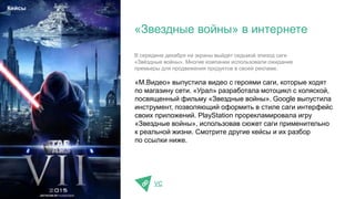 «М.Видео» выпустила видео с героями саги, которые ходят
по магазину сети. «Урал» разработала мотоцикл с коляской,
посвященный фильму «Звездные войны». Google выпустила
инструмент, позволяющий оформить в стиле саги интерфейс
своих приложений. PlayStation прорекламировала игру
«Звездные войны», использовав сюжет саги применительно
к реальной жизни. Смотрите другие кейсы и их разбор
по ссылки ниже.
VC
«Звездные войны» в интернете
Кейсы
В середине декабря на экраны выйдет седьмой эпизод саги
«Звёздные войны». Многие компании использовали ожидание
премьеры для продвижения продуктов в своей рекламе.
 