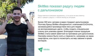 Более 300 млн человек в мире страдают дальтонизмом.
Поэтому бренд Skittles объединился с компанией EnChroma,
занимающейся производством линз для людей,
не воспринимающих цвета, чтобы создать специальную
пленку для упаковок драже. Благодаря пленке продукция
Skittles стала самой заметной на прилавках для дальтоников.
Наклейку можно было снять и перенести, например на экран
смартфона, или просто посмотреть на мир свежим и ярким
взглядом.
AdIndex
Skittles показал радугу людям
с дальтонизмом
Кейсы
Представители компании задумались, а что если не все клиенты
могут «увидеть радугу», и нашли выход из ситуации.
 