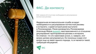 Федеральная антимонопольная служба не видит
необходимости в регулировании контекстной рекламы
в интернете, с идеей которой ранее выступили
в Роскомнадзоре. Ранее руководитель Роскомнадзора
Александр Жаров выражал заинтересованность в отношении
регулирования таргетированной рекламы в интернете.
Он отмечал, что это навязчивая услуга, и, наверно, этот
вопрос должен регулироваться. Но поскольку в мире этот
вопрос еще не имеет единого подхода, то он является темой,
требующей обсуждения.
ФАС
ФАС. Да контексту
Мир Digital
ФАС заявила об отсутствии необходимости регулирования
контекстной рекламы.
 