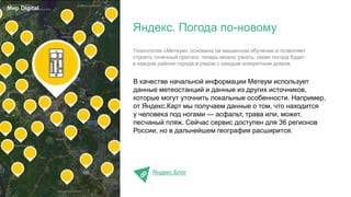 В качестве начальной информации Метеум использует
данные метеостанций и данные из других источников,
которые могут уточнить локальные особенности. Например,
от Яндекс.Карт мы получаем данные о том, что находится
у человека под ногами — асфальт, трава или, может,
песчаный пляж. Сейчас сервис доступен для 36 регионов
России, но в дальнейшем география расширится.
Яндекс.Блог
Яндекс. Погода по-новому
Мир Digital
Технология «Метеум» основана на машинном обучении и позволяет
строить точечный прогноз: теперь можно узнать, какая погода будет
в каждом районе города и рядом с каждым конкретным домом.
 