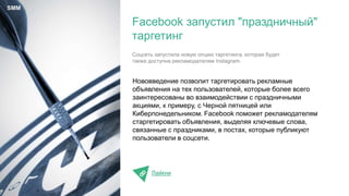 Нововведение позволит таргетировать рекламные
объявления на тех пользователей, которые более всего
заинтересованы во взаимодействии с праздничными
акциями, к примеру, с Черной пятницей или
Киберпонедельником. Facebook поможет рекламодателям
старгетировать объявления, выделяя ключевые слова,
связанные с праздниками, в постах, которые публикуют
пользователи в соцсети.
Лайкни
Facebook запустил "праздничный"
таргетинг
SMM
Соцсеть запустила новую опцию таргетинга, которая будет
также доступна рекламодателям Instagram.
 