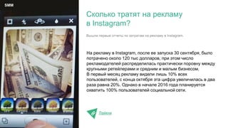 На рекламу в Instagram, после ее запуска 30 сентября, было
потрачено около 120 тыс долларов, при этом число
рекламодателей распределилась практически поровну между
крупными ретейлерами и средним и малым бизнесом.
В первый месяц рекламу видели лишь 10% всех
пользователей, с конца октября эта цифра увеличилась в два
раза равна 20%. Однако в начале 2016 года планируется
охватить 100% пользователей социальной сети.
Лайкни
Сколько тратят на рекламу
в Instagram?
SMM
Вышли первые отчеты по затратам на рекламу в Instagram.
 