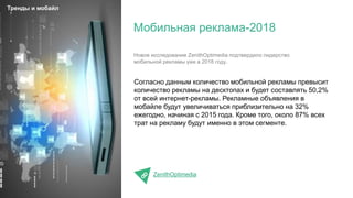 Согласно данным количество мобильной рекламы превысит
количество рекламы на десктопах и будет составлять 50,2%
от всей интернет-рекламы. Рекламные объявления в
мобайле будут увеличиваться приблизительно на 32%
ежегодно, начиная с 2015 года. Кроме того, около 87% всех
трат на рекламу будут именно в этом сегменте.
ZenithOptimedia
Мобильная реклама-2018
Тренды и мобайл
Новое исследование ZenithOptimedia подтвердило лидерство
мобильной рекламы уже в 2018 году.
 