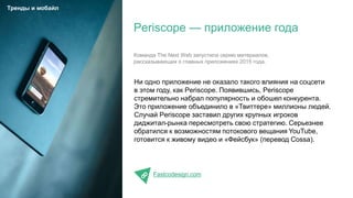 Ни одно приложение не оказало такого влияния на соцсети
в этом году, как Periscope. Появившись, Periscope
стремительно набрал популярность и обошел конкурента.
Это приложение объединило в «Твиттере» миллионы людей.
Случай Periscope заставил других крупных игроков
диджитал-рынка пересмотреть свою стратегию. Серьезнее
обратился к возможностям потокового вещания YouTube,
готовится к живому видео и «Фейсбук» (перевод Cossa).
Fastcodesign.com
Periscope — приложение года
Тренды и мобайл
Команда The Next Web запустила серию материалов,
рассказывающих о главных приложениях 2015 года.
 