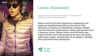 Бренд и агентство Portal A заручились поддержкой трех
известных видеоблогеров: Мэттью Санторо из США,
EeOneGuy из Украины и TheViralFever из Индии. Каждый
участник кампании создал видео в своем собственном стиле
с помощью Lenovo. Однако только клип EeOneGuy смог
собрать более 2,8 млн просмотров за 48 часов. На момент
публикации у видео, загруженного на платформу 1 декабря,
было уже более 6 млн просмотров.
YouTube
AdIndex
Lenovo. #Goodweird
Кейсы
В рамках новой кампании бренд позволил YouTube-звездам
реализовать самые амбициозные идеи.
 