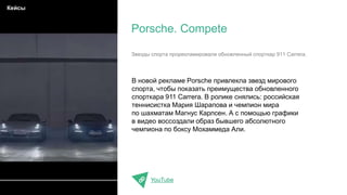 В новой рекламе Porsche привлекла звезд мирового
спорта, чтобы показать преимущества обновленного
спорткара 911 Carrera. В ролике снялись: российская
теннисистка Мария Шарапова и чемпион мира
по шахматам Магнус Карлсен. А с помощью графики
в видео воссоздали образ бывшего абсолютного
чемпиона по боксу Мохаммеда Али.
YouTube
Porsche. Compete
Кейсы
Звезды спорта прорекламировали обновленный спорткар 911 Carrera.
 