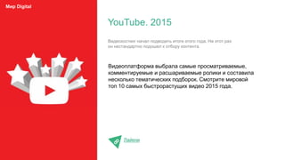 Видеоплатформа выбрала самые просматриваемые,
комментируемые и расшариваемые ролики и составила
несколько тематических подборок. Смотрите мировой
топ 10 самых быстрорастущих видео 2015 года.
Лайкни
YouTube. 2015
Мир Digital
Видеохостинг начал подводить итоги этого года. На этот раз
он нестандартно подошел к отбору контента.
 