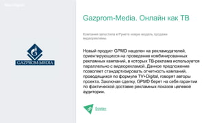 Новый продукт GPMD нацелен на рекламодателей,
ориентирующихся на проведение комбинированных
рекламных кампаний, в которых ТВ-реклама используется
параллельно с видеорекламой. Данное предложение
позволяет стандартизировать отчетность кампаний,
проводящихся по формуле TV+Digital, говорят авторы
проекта. Заключая сделку, GPMD берет на себя гарантии
по фактической доставке рекламных показов целевой
аудитории.
Sostav
Gazprom-Media. Онлайн как ТВ
Мир Digital
Компания запустила в Рунете новую модель продажи
видеорекламы.
 