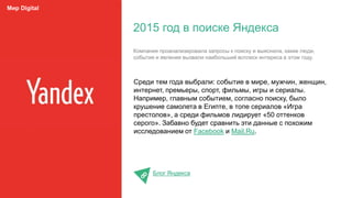 Среди тем года выбрали: событие в мире, мужчин, женщин,
интернет, премьеры, спорт, фильмы, игры и сериалы.
Например, главным событием, согласно поиску, было
крушение самолета в Египте, в топе сериалов «Игра
престолов», а среди фильмов лидирует «50 оттенков
серого». Забавно будет сравнить эти данные с похожим
исследованием от Facebook и Mail.Ru.
Блог Яндекса
2015 год в поиске Яндекса
Мир Digital
Компания проанализировала запросы к поиску и выяснила, какие люди,
события и явления вызвали наибольший всплеск интереса в этом году.
 