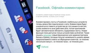 Комментировать посты в Facebook с мобильных устройств
теперь можно без подключения к сети. Комментарии будут
сохраняться в памяти устройства до того момента как оно
снова окажется в зоне действия сети, потом приложение
будет автоматически обновлять содержимое ленты. Новая
функция пока доступна только устройствам на Android. Также
соцсеть запускает новый функционал для администраторов
бизнес-страниц, которые получат возможность указать время
предполагаемого ответа на обращения клиентов: «в течение
нескольких минут», «в течение часа», «в течение дня».
TheRunet
Facebook. Офлайн-комментарии
SMM
Оставлять комментарии в Facebook теперь можно
в офлайн-режиме, не боясь за их потерю.
 