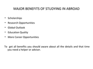 MAJOR BENEFITS OF STUDYING IN ABROAD
• Scholarships
• Research Opportunities
• Global Outlook
• Education Quality
• More Career Opportunities
To get all benefits you should aware about all the details and that time
you need a helper or adviser.
 