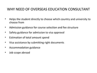 WHY NEED OF OVERSEAS EDUCATION CONSULTANT
• Helps the student directly to choose which country and university to
choose from
• Admission guidance for course selection and fee structure
• Safety guidance for admission to visa approval
• Estimation of total amount spend
• Visa assistance by submitting right documents
• Accommodation guidance
• Job scope abroad
 