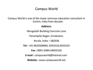 Campus World
Campus World is one of the major overseas education consultant in
Cochin, India from decade.
Address:
Mangalath Building Concrete Lane
Panampilly Nagar, Ernakulam,
Kerala, India – 682036
Tel : +91 9633500085, 6555524,6555525
Fax : 0091-0484-64055526
E-mail : campusworld@hotmail.com
Website : www.campusworld.net
 