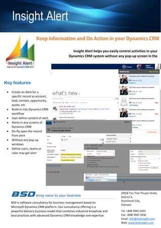 Key features
Insight Alert
 Flexible and powerful
regarding custom alert
message with embeddable
event in Dynamics CRM
workflow
 Build-in into all of
Dynamics CRM screen and
popup
 Push alert system lets you
get message automatically
 Define type of alerts with
Information, Critical or
Warning
 Alerts are clickable like to
open transactions without
pop-up screen
 Users can define content of
the alert message
 Flexible on multiple
recipients by person, role,
team or business unit
BSD is software consultancy for business management based on
Microsoft Dynamics CRM platform. Our consultancy offering is a
powerful delivery business model that combines industrial knowhow and
best practices with advanced Dynamics CRM knowledge and expertise.
BSD SOLUTIONS
209/8 Ton That Thuyet Street,
District 4,
Hochiminh City,
Vietnam
Tel: +848 3945 3435
Fax: +848 3945 3436
Email: info@bsdinsight.com
Web: www.bsdinsight.com
Insight Alert helps you easily control activities in your
Dynamics CRM system without any pop-up screen in the
system
Define alert in Dynamics CRM workflowFlexibility to define contents,
receivers, types,..
 