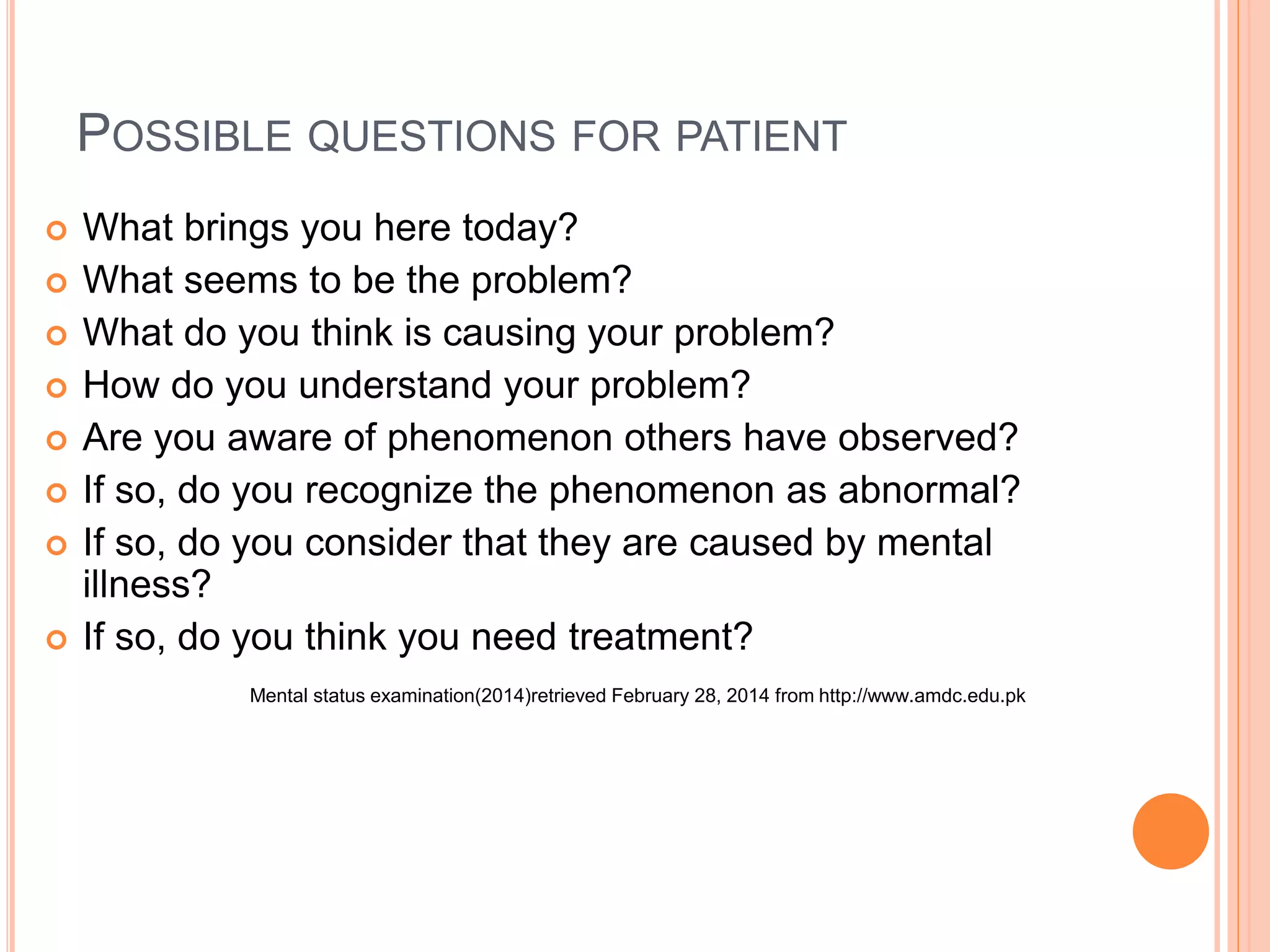 POSSIBLE QUESTIONS FOR PATIENT
 What brings you here today?
 What seems to be the problem?
 What do you think is causing your problem?
 How do you understand your problem?
 Are you aware of phenomenon others have observed?
 If so, do you recognize the phenomenon as abnormal?
 If so, do you consider that they are caused by mental
illness?
 If so, do you think you need treatment?
Mental status examination(2014)retrieved February 28, 2014 from http://www.amdc.edu.pk
 
