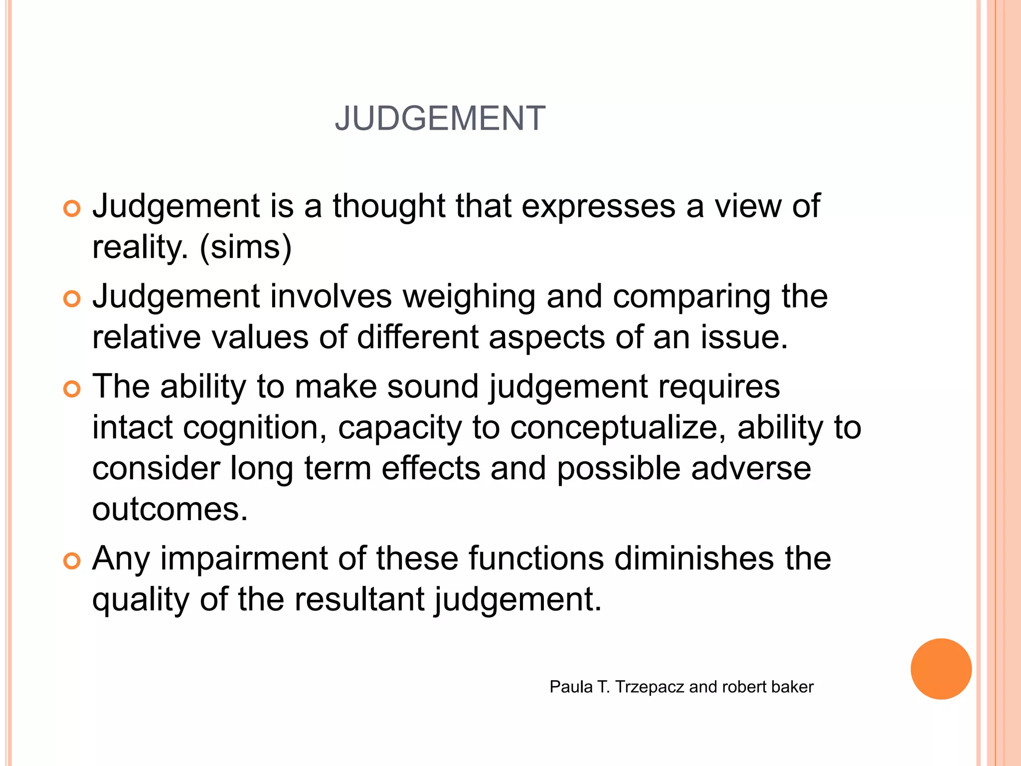 JUDGEMENT
 Judgement is a thought that expresses a view of
reality. (sims)
 Judgement involves weighing and comparing the
relative values of different aspects of an issue.
 The ability to make sound judgement requires
intact cognition, capacity to conceptualize, ability to
consider long term effects and possible adverse
outcomes.
 Any impairment of these functions diminishes the
quality of the resultant judgement.
Paula T. Trzepacz and robert baker
 