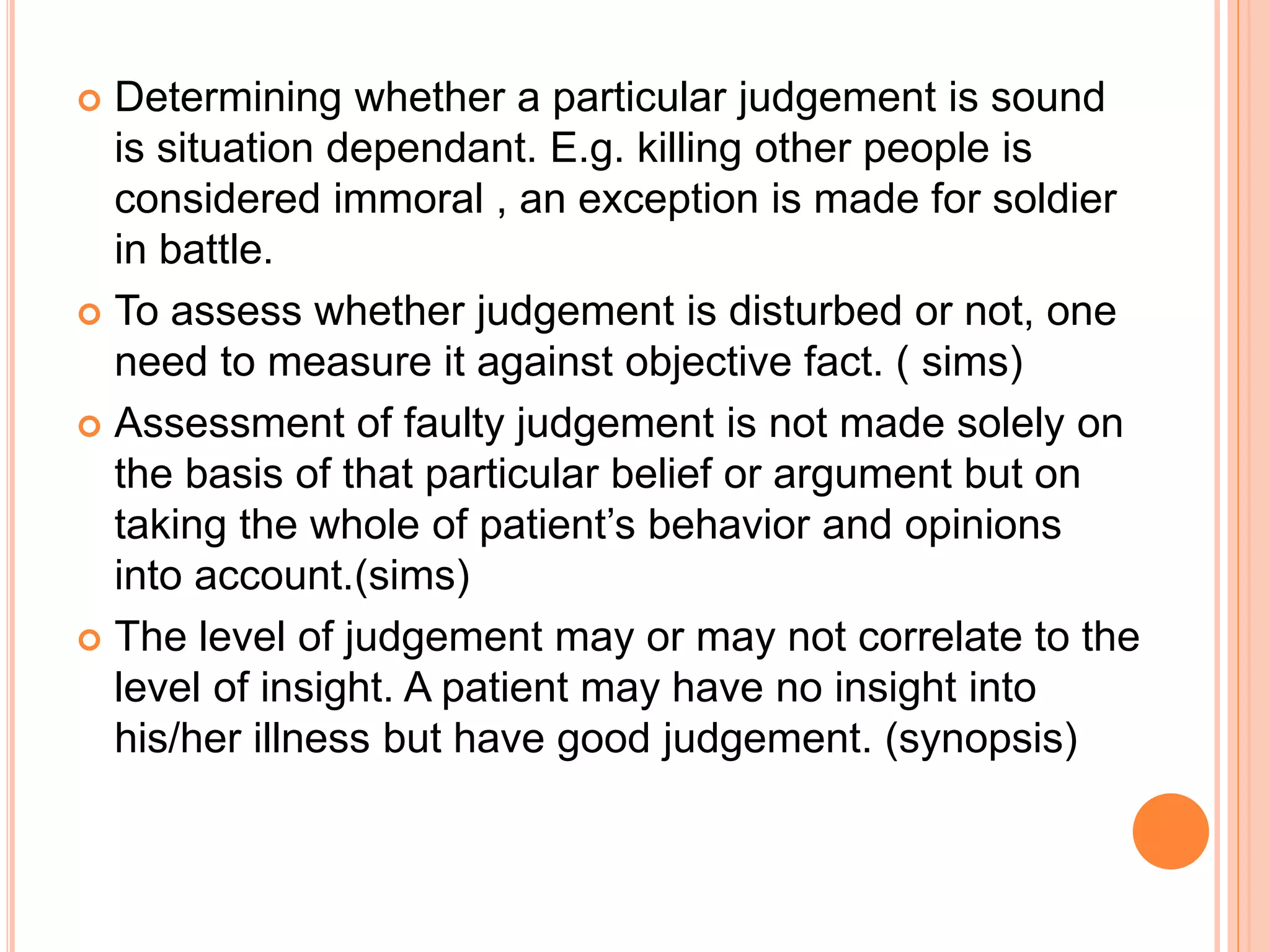  Determining whether a particular judgement is sound
is situation dependant. E.g. killing other people is
considered immoral , an exception is made for soldier
in battle.
 To assess whether judgement is disturbed or not, one
need to measure it against objective fact. ( sims)
 Assessment of faulty judgement is not made solely on
the basis of that particular belief or argument but on
taking the whole of patient’s behavior and opinions
into account.(sims)
 The level of judgement may or may not correlate to the
level of insight. A patient may have no insight into
his/her illness but have good judgement. (synopsis)
 