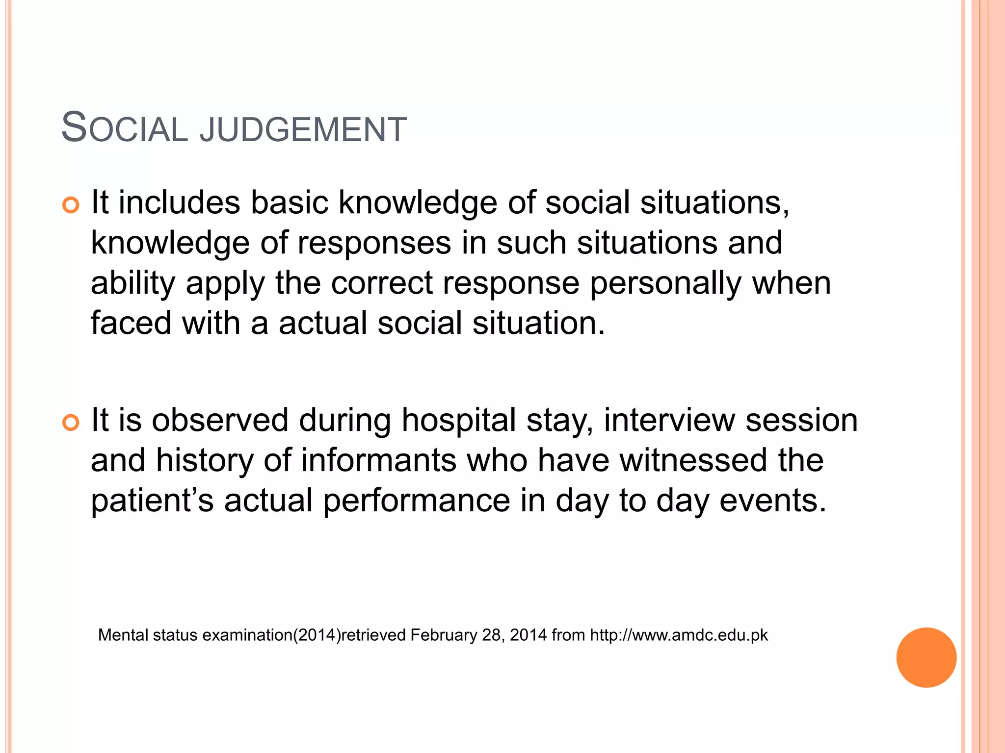 SOCIAL JUDGEMENT
 It includes basic knowledge of social situations,
knowledge of responses in such situations and
ability apply the correct response personally when
faced with a actual social situation.
 It is observed during hospital stay, interview session
and history of informants who have witnessed the
patient’s actual performance in day to day events.
Mental status examination(2014)retrieved February 28, 2014 from http://www.amdc.edu.pk
 