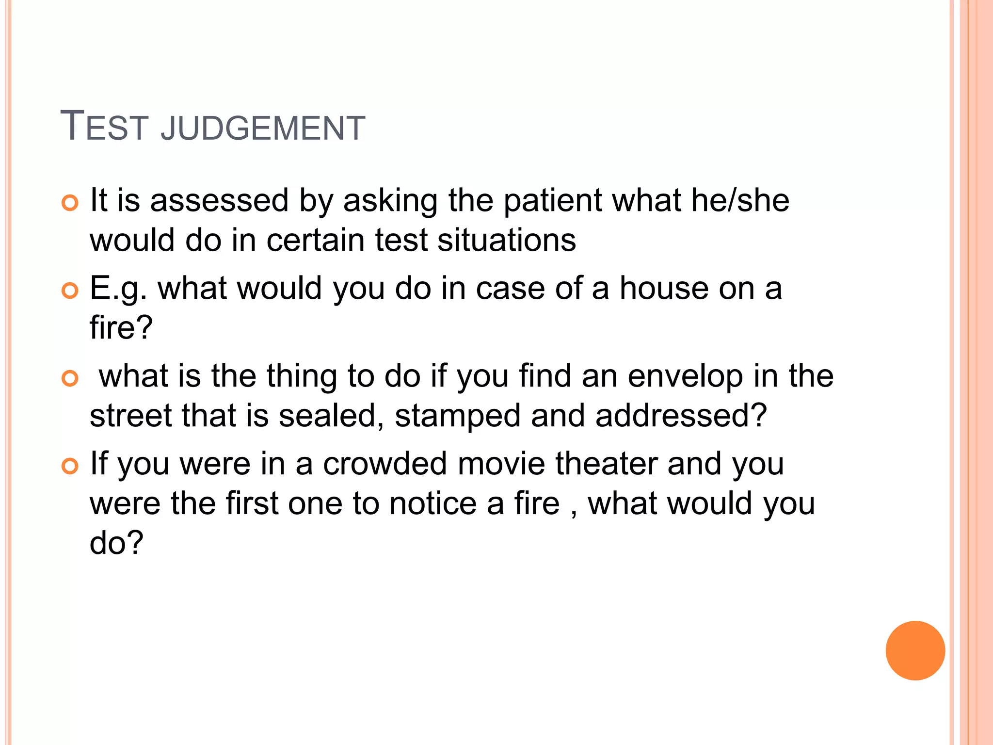 TEST JUDGEMENT
 It is assessed by asking the patient what he/she
would do in certain test situations
 E.g. what would you do in case of a house on a
fire?
 what is the thing to do if you find an envelop in the
street that is sealed, stamped and addressed?
 If you were in a crowded movie theater and you
were the first one to notice a fire , what would you
do?
 