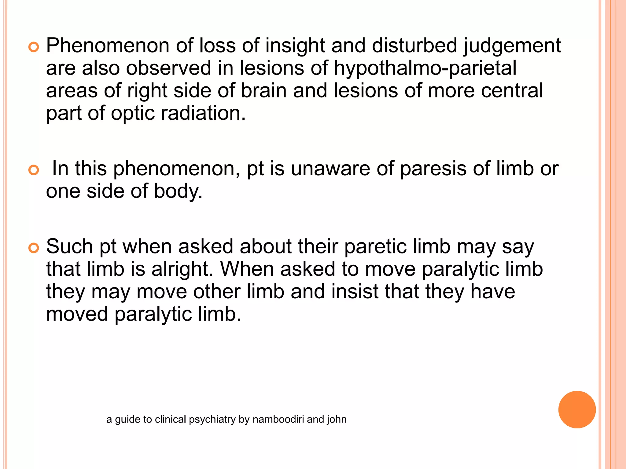  Phenomenon of loss of insight and disturbed judgement
are also observed in lesions of hypothalmo-parietal
areas of right side of brain and lesions of more central
part of optic radiation.
 In this phenomenon, pt is unaware of paresis of limb or
one side of body.
 Such pt when asked about their paretic limb may say
that limb is alright. When asked to move paralytic limb
they may move other limb and insist that they have
moved paralytic limb.
a guide to clinical psychiatry by namboodiri and john
 