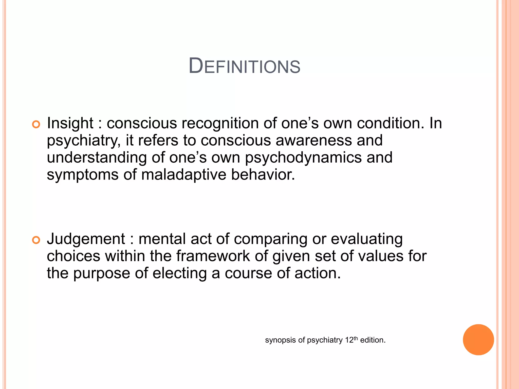 DEFINITIONS
 Insight : conscious recognition of one’s own condition. In
psychiatry, it refers to conscious awareness and
understanding of one’s own psychodynamics and
symptoms of maladaptive behavior.
 Judgement : mental act of comparing or evaluating
choices within the framework of given set of values for
the purpose of electing a course of action.
synopsis of psychiatry 12th edition.
 
