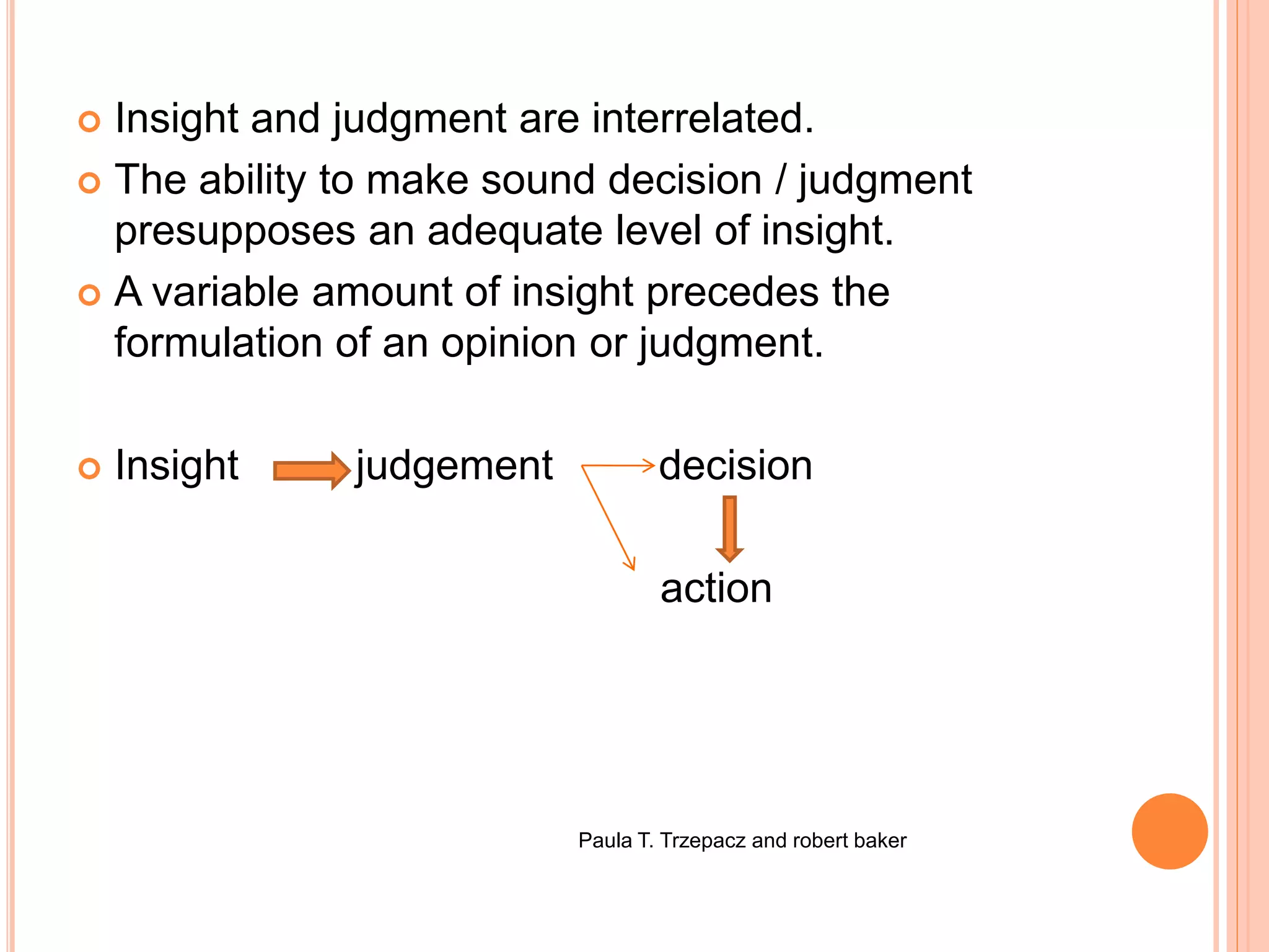  Insight and judgment are interrelated.
 The ability to make sound decision / judgment
presupposes an adequate level of insight.
 A variable amount of insight precedes the
formulation of an opinion or judgment.
 Insight judgement decision
action
Paula T. Trzepacz and robert baker
 
