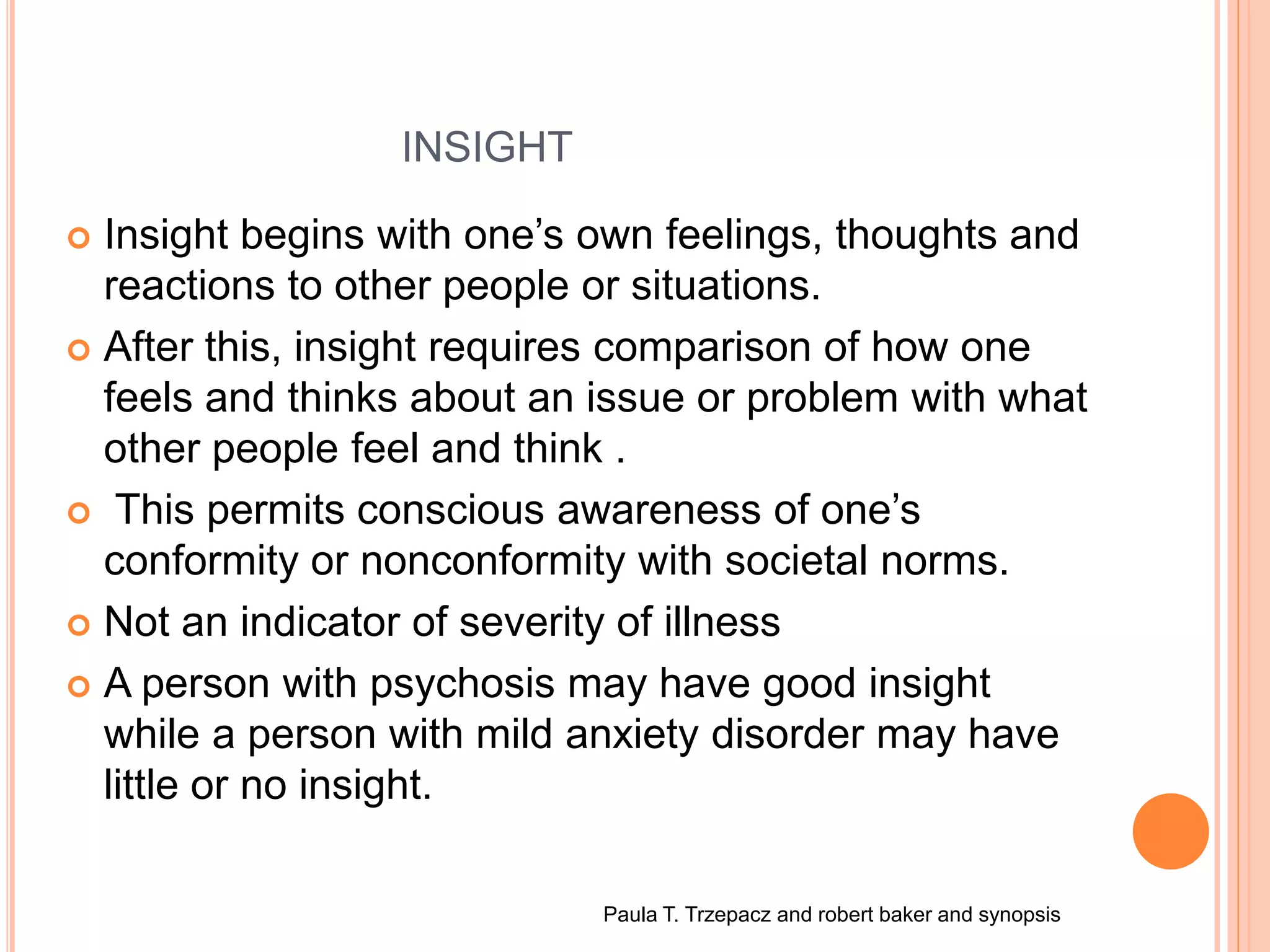 INSIGHT
 Insight begins with one’s own feelings, thoughts and
reactions to other people or situations.
 After this, insight requires comparison of how one
feels and thinks about an issue or problem with what
other people feel and think .
 This permits conscious awareness of one’s
conformity or nonconformity with societal norms.
 Not an indicator of severity of illness
 A person with psychosis may have good insight
while a person with mild anxiety disorder may have
little or no insight.
Paula T. Trzepacz and robert baker and synopsis
 